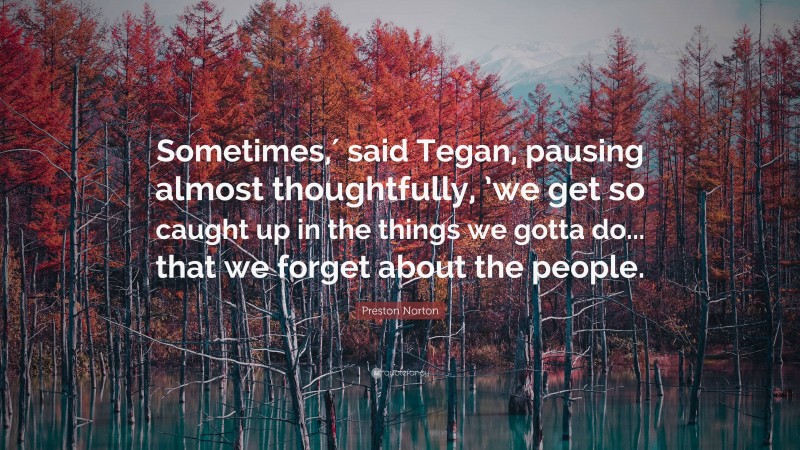 Preston Norton Quote: “Sometimes,′ said Tegan, pausing almost thoughtfully, ’we get so caught up in the things we gotta do... that we forget about the people.”