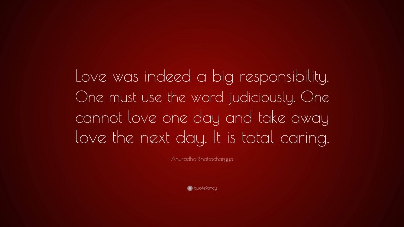 Anuradha Bhattacharyya Quote: “Love was indeed a big responsibility. One must use the word judiciously. One cannot love one day and take away love the next day. It is total caring.”