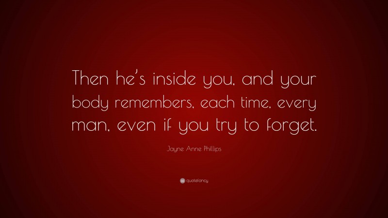 Jayne Anne Phillips Quote: “Then he’s inside you, and your body remembers, each time, every man, even if you try to forget.”