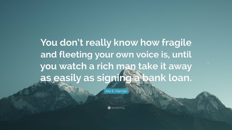 Alix E. Harrow Quote: “You don’t really know how fragile and fleeting your own voice is, until you watch a rich man take it away as easily as signing a bank loan.”