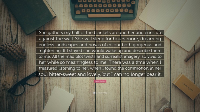 Isaac Marion Quote: “She gathers my half of the blankets around her and curls up against the wall. She will sleep for hours more, dreaming endless landscapes and novas of colour both gorgeous and frightening. If I stayed she would wake up and describe them to me. All the mad plot twists and surrealist imagery, so vivid to her while so meaningless to me. There was a time when I treasured listening to her, when I found the commotion in her soul bitter-sweet and lovely, but I can no longer bear it.”