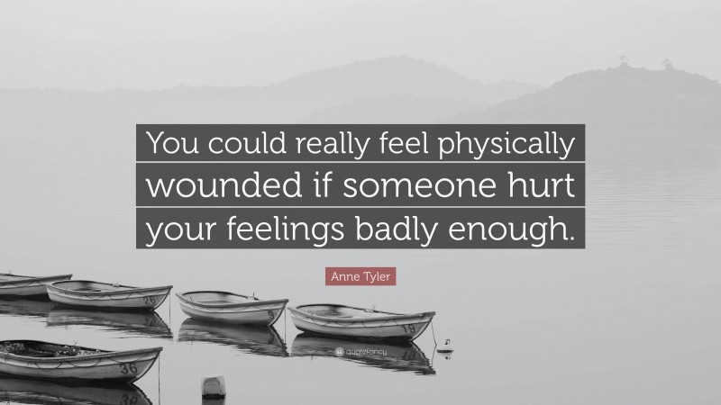 Anne Tyler Quote: “You could really feel physically wounded if someone hurt your feelings badly enough.”