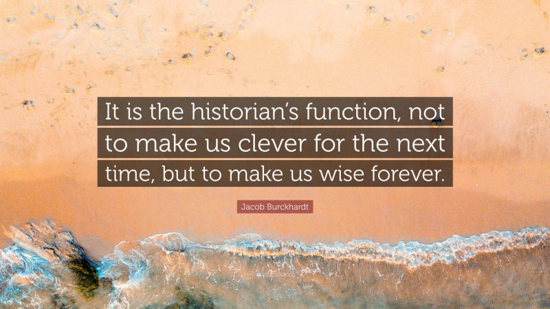 Jacob Burckhardt Quote: “It is the historian’s function, not to make us clever for the next time, but to make us wise forever.”