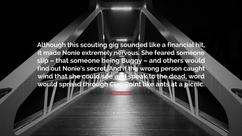 Deborah Leblanc Quote: “Although this scouting gig sounded like a financial hit, it made Nonie extremely nervous. She feared someone slip – that someone being Buggy – and others would find out Nonie’s secret. And if the wrong person caught wind that she could see and speak to the dead, word would spread through Clay Point like ants at a picnic.”