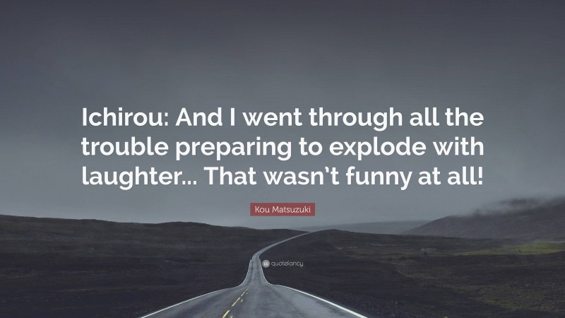 Kou Matsuzuki Quote: “Ichirou: And I went through all the trouble preparing to explode with laughter... That wasn’t funny at all!”