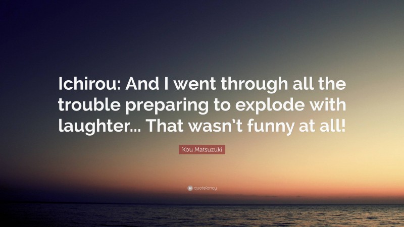 Kou Matsuzuki Quote: “Ichirou: And I went through all the trouble preparing to explode with laughter... That wasn’t funny at all!”