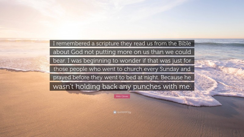 Abbi Glines Quote: “I remembered a scripture they read us from the Bible about God not putting more on us than we could bear. I was beginning to wonder if that was just for those people who went to church every Sunday and prayed before they went to bed at night. Because he wasn’t holding back any punches with me.”