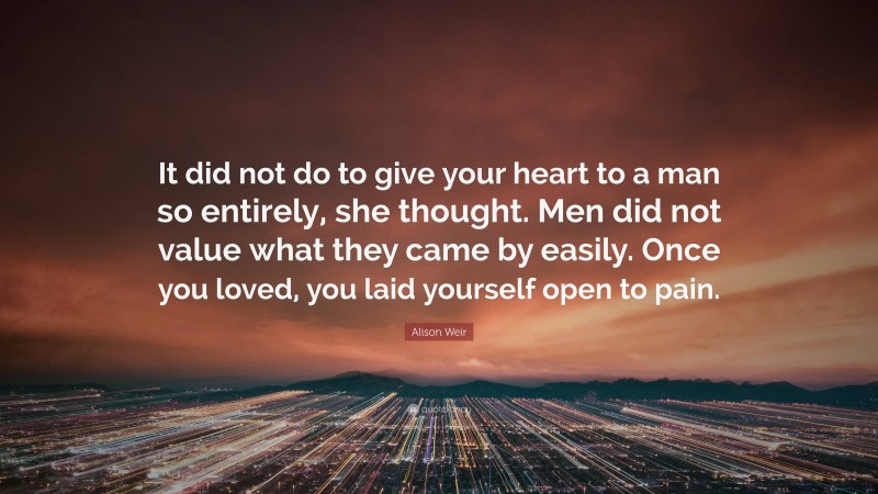 Alison Weir Quote: “It did not do to give your heart to a man so entirely, she thought. Men did not value what they came by easily. Once you loved, you laid yourself open to pain.”