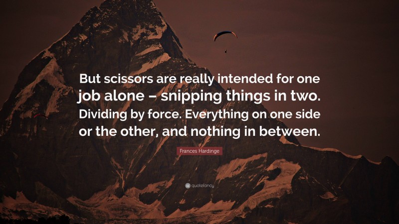 Frances Hardinge Quote: “But scissors are really intended for one job alone – snipping things in two. Dividing by force. Everything on one side or the other, and nothing in between.”