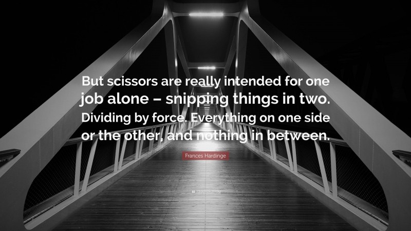 Frances Hardinge Quote: “But scissors are really intended for one job alone – snipping things in two. Dividing by force. Everything on one side or the other, and nothing in between.”