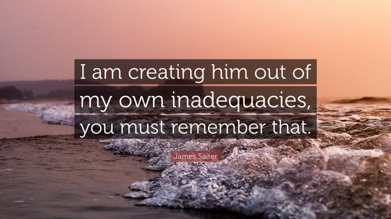 James Salter Quote: “I am creating him out of my own inadequacies, you must remember that.”