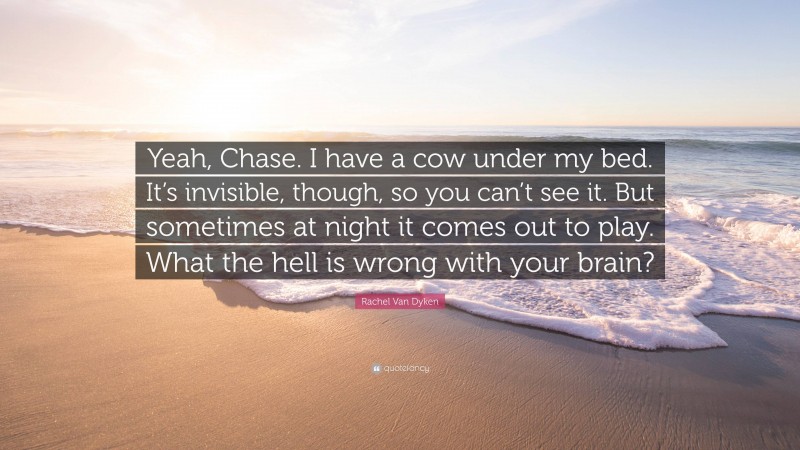 Rachel Van Dyken Quote: “Yeah, Chase. I have a cow under my bed. It’s invisible, though, so you can’t see it. But sometimes at night it comes out to play. What the hell is wrong with your brain?”