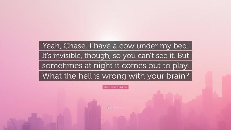 Rachel Van Dyken Quote: “Yeah, Chase. I have a cow under my bed. It’s invisible, though, so you can’t see it. But sometimes at night it comes out to play. What the hell is wrong with your brain?”