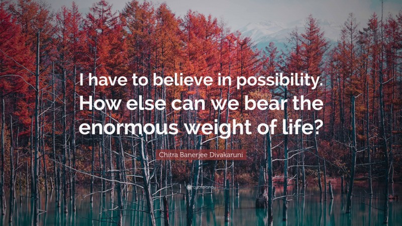 Chitra Banerjee Divakaruni Quote: “I have to believe in possibility. How else can we bear the enormous weight of life?”