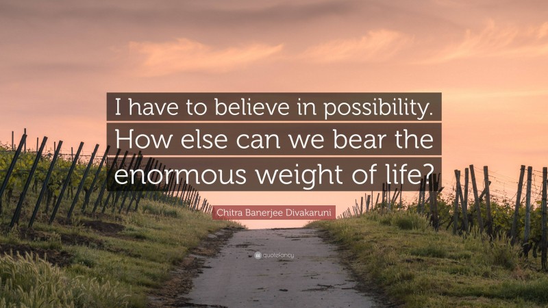 Chitra Banerjee Divakaruni Quote: “I have to believe in possibility. How else can we bear the enormous weight of life?”