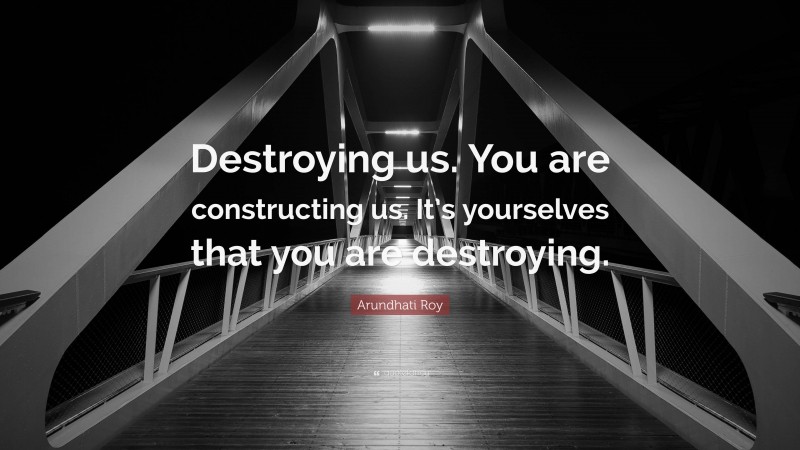 Arundhati Roy Quote: “Destroying us. You are constructing us. It’s yourselves that you are destroying.”
