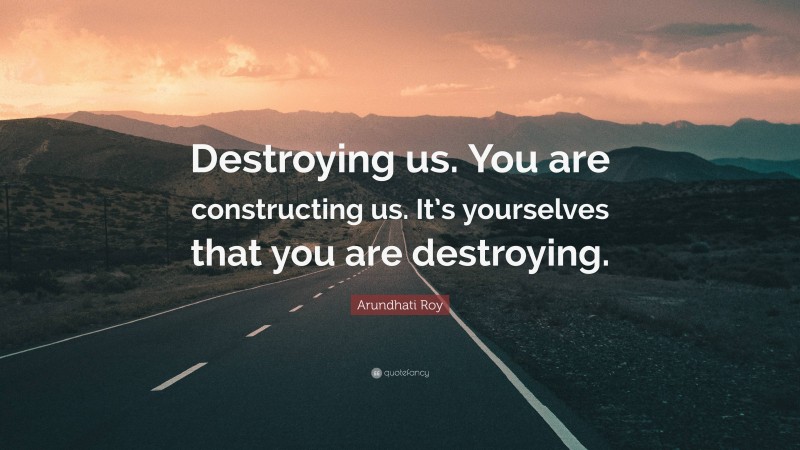Arundhati Roy Quote: “Destroying us. You are constructing us. It’s yourselves that you are destroying.”