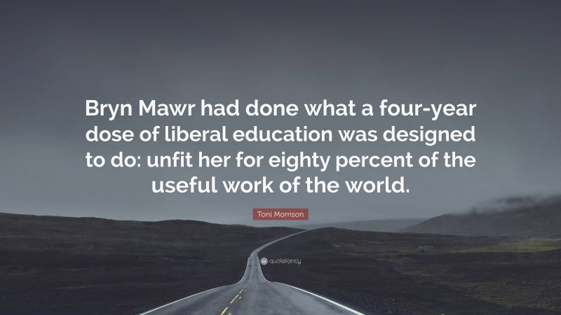 Toni Morrison Quote: “Bryn Mawr had done what a four-year dose of liberal education was designed to do: unfit her for eighty percent of the useful work of the world.”