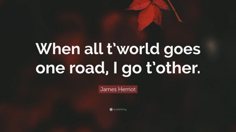 James Herriot Quote: “When all t’world goes one road, I go t’other.”