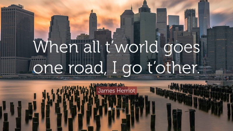 James Herriot Quote: “When all t’world goes one road, I go t’other.”