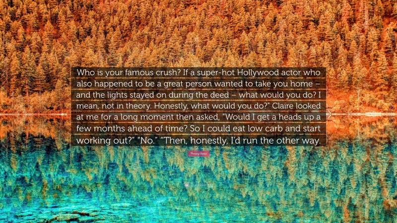 Penny Reid Quote: “Who is your famous crush? If a super-hot Hollywood actor who also happened to be a great person wanted to take you home – and the lights stayed on during the deed – what would you do? I mean, not in theory. Honestly, what would you do?” Claire looked at me for a long moment then asked, “Would I get a heads up a few months ahead of time? So I could eat low carb and start working out?” “No.” “Then, honestly, I’d run the other way.”