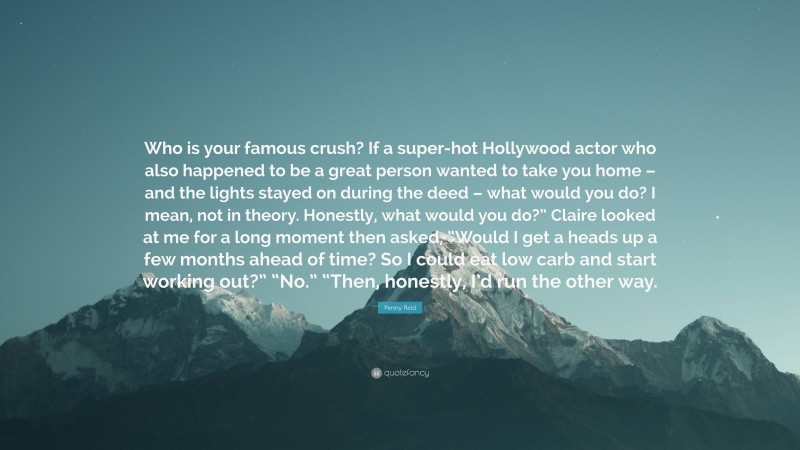 Penny Reid Quote: “Who is your famous crush? If a super-hot Hollywood actor who also happened to be a great person wanted to take you home – and the lights stayed on during the deed – what would you do? I mean, not in theory. Honestly, what would you do?” Claire looked at me for a long moment then asked, “Would I get a heads up a few months ahead of time? So I could eat low carb and start working out?” “No.” “Then, honestly, I’d run the other way.”