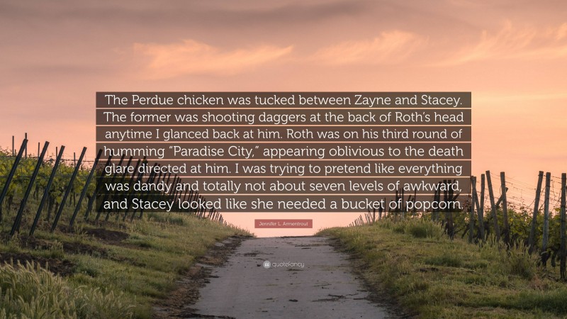 Jennifer L. Armentrout Quote: “The Perdue chicken was tucked between Zayne and Stacey. The former was shooting daggers at the back of Roth’s head anytime I glanced back at him. Roth was on his third round of humming “Paradise City,” appearing oblivious to the death glare directed at him. I was trying to pretend like everything was dandy and totally not about seven levels of awkward, and Stacey looked like she needed a bucket of popcorn.”