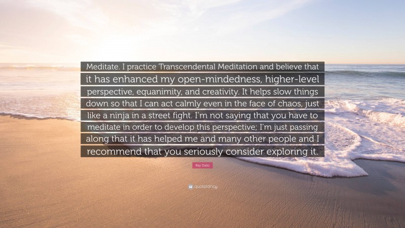 Ray Dalio Quote: “Meditate. I practice Transcendental Meditation and believe that it has enhanced my open-mindedness, higher-level perspective, equanimity, and creativity. It helps slow things down so that I can act calmly even in the face of chaos, just like a ninja in a street fight. I’m not saying that you have to meditate in order to develop this perspective; I’m just passing along that it has helped me and many other people and I recommend that you seriously consider exploring it.”