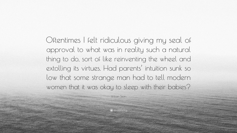 William Sears Quote: “Oftentimes I felt ridiculous giving my seal of approval to what was in reality such a natural thing to do, sort of like reinventing the wheel and extolling its virtues. Had parents’ intuition sunk so low that some strange man had to tell modern women that it was okay to sleep with their babies?”