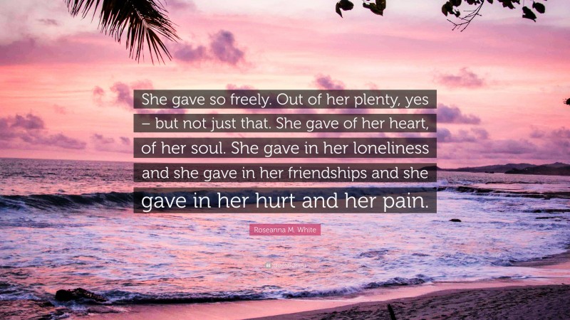 Roseanna M. White Quote: “She gave so freely. Out of her plenty, yes – but not just that. She gave of her heart, of her soul. She gave in her loneliness and she gave in her friendships and she gave in her hurt and her pain.”