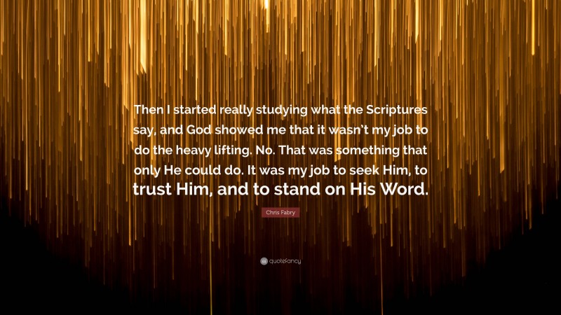 Chris Fabry Quote: “Then I started really studying what the Scriptures say, and God showed me that it wasn’t my job to do the heavy lifting. No. That was something that only He could do. It was my job to seek Him, to trust Him, and to stand on His Word.”
