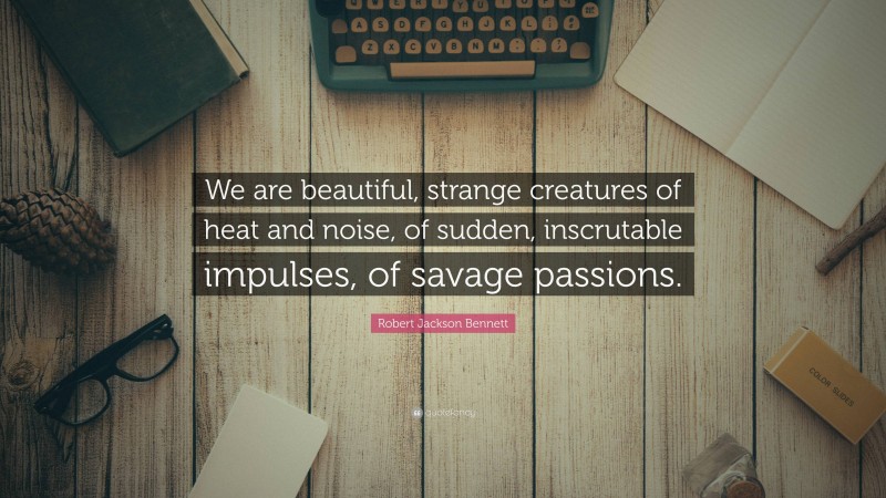 Robert Jackson Bennett Quote: “We are beautiful, strange creatures of heat and noise, of sudden, inscrutable impulses, of savage passions.”