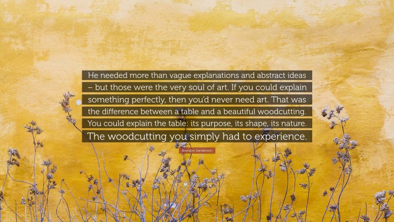 Brandon Sanderson Quote: “He needed more than vague explanations and abstract ideas – but those were the very soul of art. If you could explain something perfectly, then you’d never need art. That was the difference between a table and a beautiful woodcutting. You could explain the table: its purpose, its shape, its nature. The woodcutting you simply had to experience.”