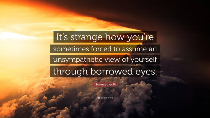 Thomas Ligotti Quote: “It’s strange how you’re sometimes forced to assume an unsympathetic view of yourself through borrowed eyes.”