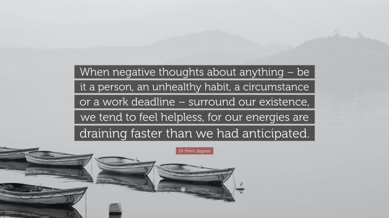 Dr Prem Jagyasi Quote: “When negative thoughts about anything – be it a person, an unhealthy habit, a circumstance or a work deadline – surround our existence, we tend to feel helpless, for our energies are draining faster than we had anticipated.”
