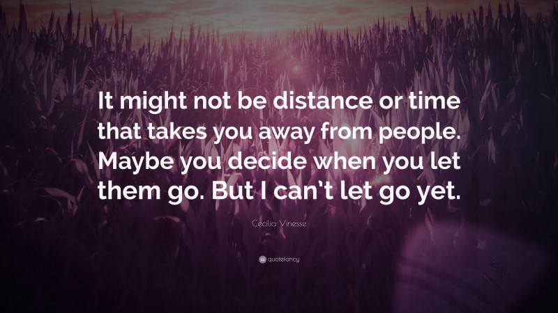 Cecilia Vinesse Quote: “It might not be distance or time that takes you away from people. Maybe you decide when you let them go. But I can’t let go yet.”