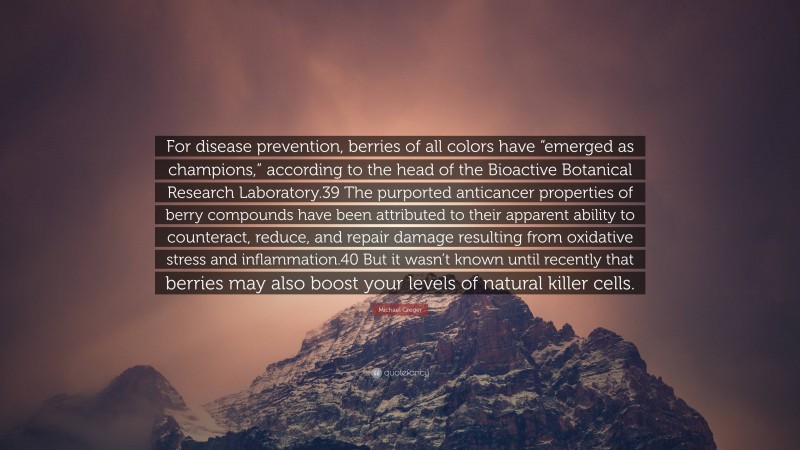 Michael Greger Quote: “For disease prevention, berries of all colors have “emerged as champions,” according to the head of the Bioactive Botanical Research Laboratory.39 The purported anticancer properties of berry compounds have been attributed to their apparent ability to counteract, reduce, and repair damage resulting from oxidative stress and inflammation.40 But it wasn’t known until recently that berries may also boost your levels of natural killer cells.”