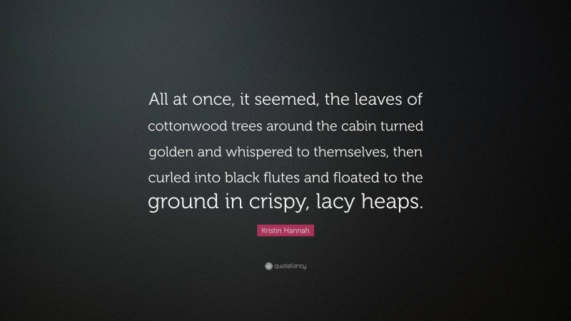 Kristin Hannah Quote: “All at once, it seemed, the leaves of cottonwood trees around the cabin turned golden and whispered to themselves, then curled into black flutes and floated to the ground in crispy, lacy heaps.”