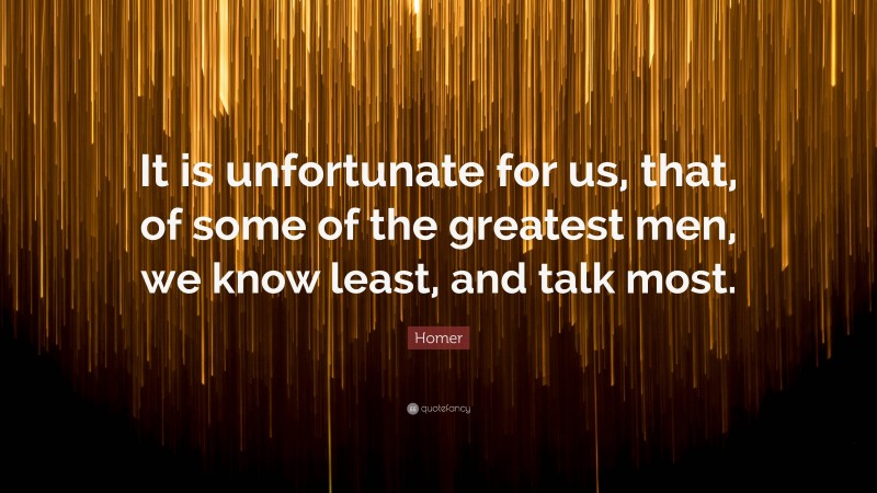 Homer Quote: “It is unfortunate for us, that, of some of the greatest men, we know least, and talk most.”