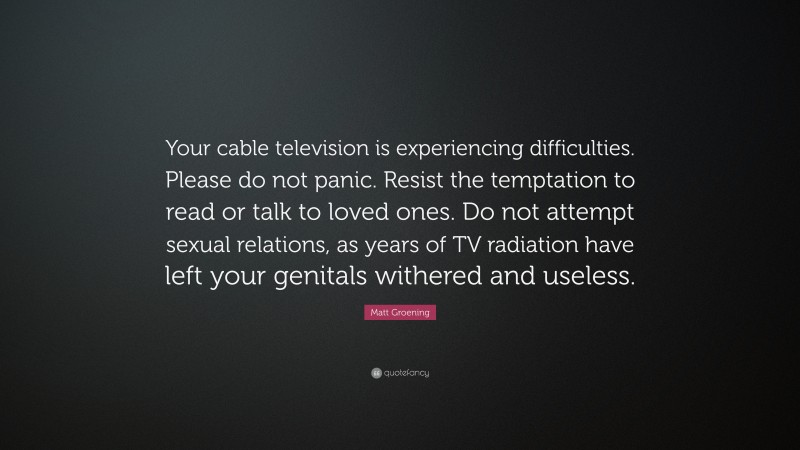 Matt Groening Quote: “Your cable television is experiencing difficulties. Please do not panic. Resist the temptation to read or talk to loved ones. Do not attempt sexual relations, as years of TV radiation have left your genitals withered and useless.”