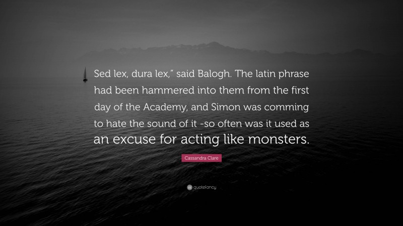 Cassandra Clare Quote: “Sed lex, dura lex,” said Balogh. The latin phrase had been hammered into them from the first day of the Academy, and Simon was comming to hate the sound of it -so often was it used as an excuse for acting like monsters.”