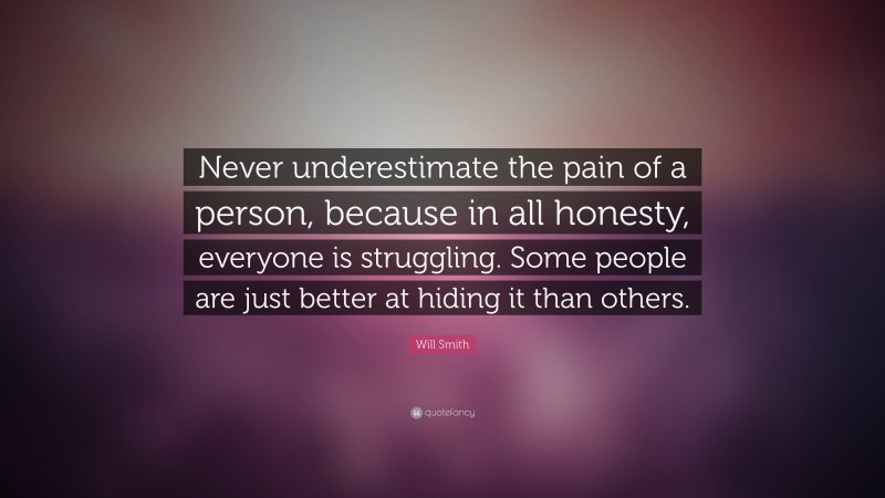 Will Smith Quote: “Never underestimate the pain of a person, because in all honesty, everyone is struggling. Some people are just better at hiding it than others.”