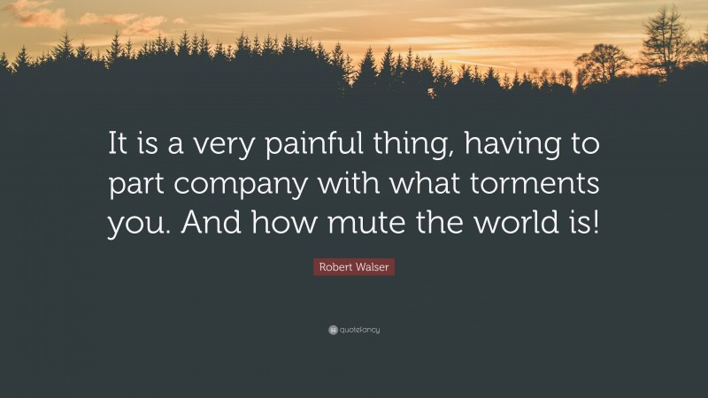 Robert Walser Quote: “It is a very painful thing, having to part company with what torments you. And how mute the world is!”