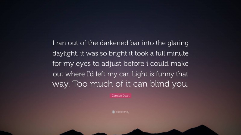 Carolee Dean Quote: “I ran out of the darkened bar into the glaring daylight. it was so bright it took a full minute for my eyes to adjust before i could make out where I’d left my car. Light is funny that way. Too much of it can blind you.”