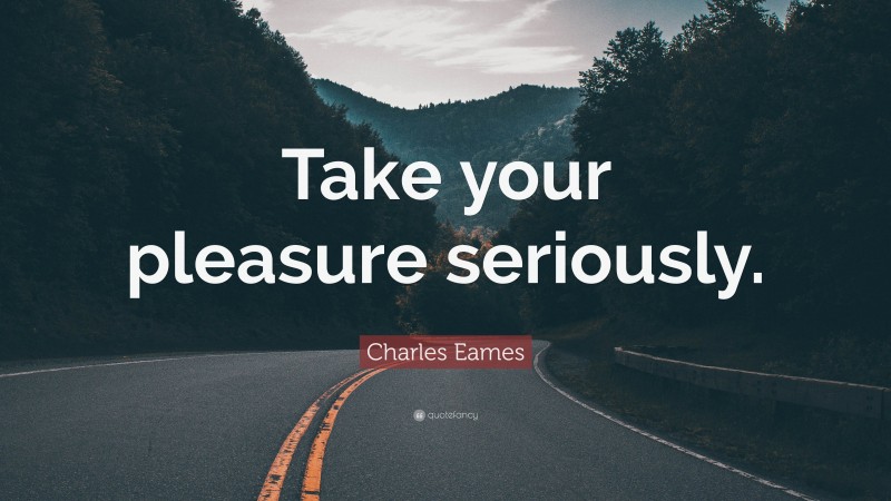 Charles Eames Quote: “Take your pleasure seriously.”