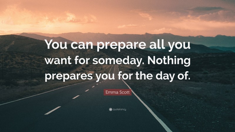 Emma Scott Quote: “You can prepare all you want for someday. Nothing prepares you for the day of.”