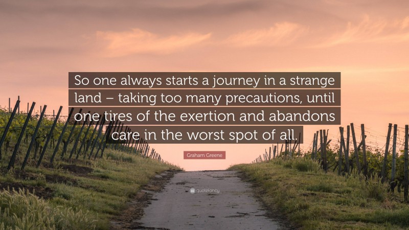 Graham Greene Quote: “So one always starts a journey in a strange land – taking too many precautions, until one tires of the exertion and abandons care in the worst spot of all.”