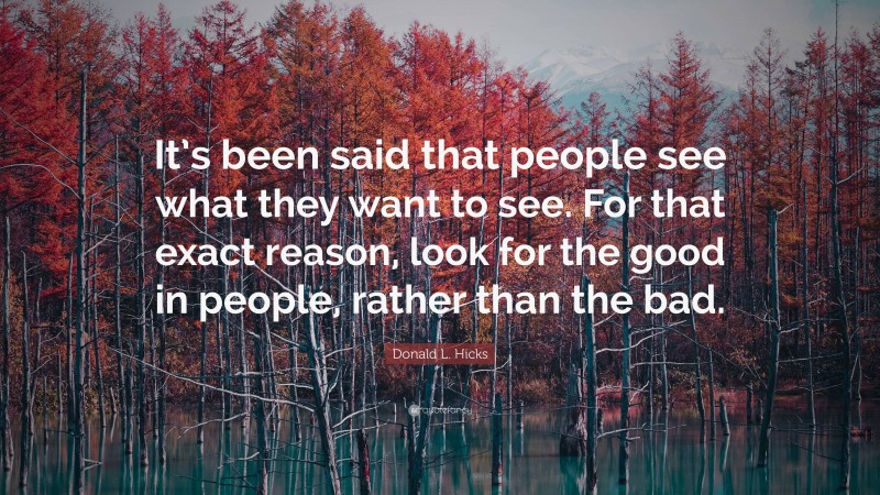 Donald L. Hicks Quote: “It’s been said that people see what they want to see. For that exact reason, look for the good in people, rather than the bad.”