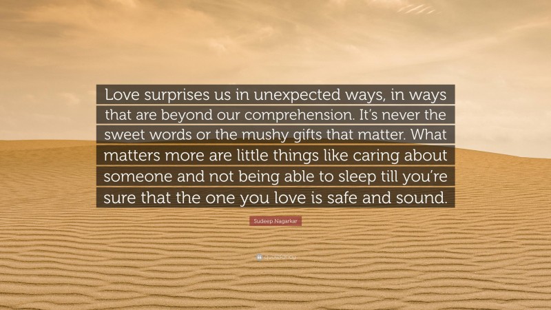 Sudeep Nagarkar Quote: “Love surprises us in unexpected ways, in ways that are beyond our comprehension. It’s never the sweet words or the mushy gifts that matter. What matters more are little things like caring about someone and not being able to sleep till you’re sure that the one you love is safe and sound.”