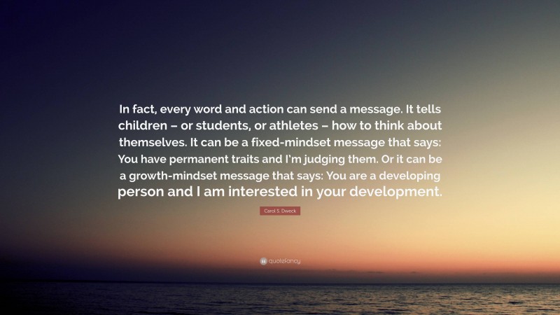 Carol S. Dweck Quote: “In fact, every word and action can send a message. It tells children – or students, or athletes – how to think about themselves. It can be a fixed-mindset message that says: You have permanent traits and I’m judging them. Or it can be a growth-mindset message that says: You are a developing person and I am interested in your development.”
